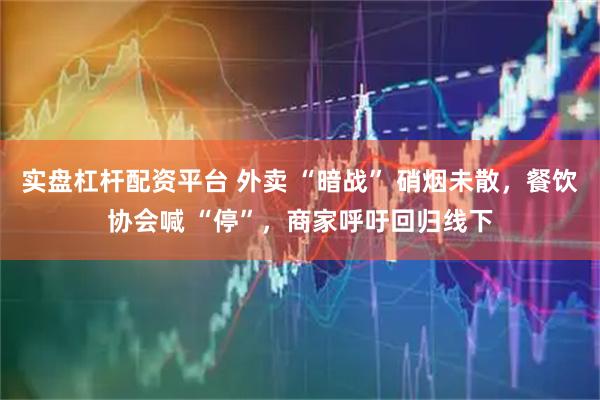 实盘杠杆配资平台 外卖 “暗战” 硝烟未散，餐饮协会喊 “停”，商家呼吁回归线下