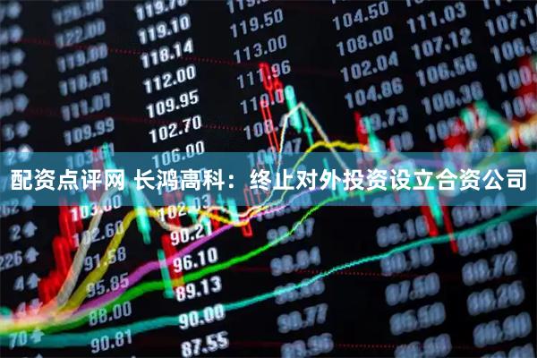 配资点评网 长鸿高科：终止对外投资设立合资公司