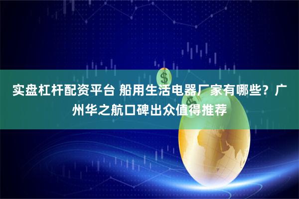 实盘杠杆配资平台 船用生活电器厂家有哪些？广州华之航口碑出众值得推荐