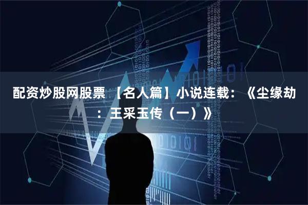 配资炒股网股票 【名人篇】小说连载：《尘缘劫：王采玉传（一）》