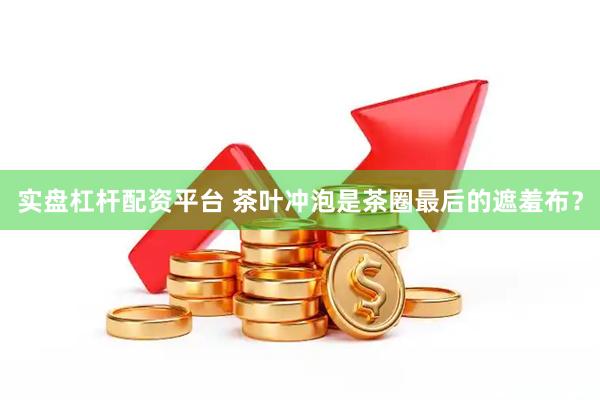 实盘杠杆配资平台 茶叶冲泡是茶圈最后的遮羞布？