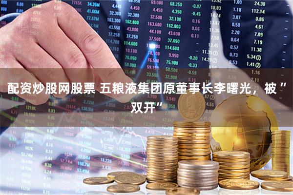 配资炒股网股票 五粮液集团原董事长李曙光，被“双开”