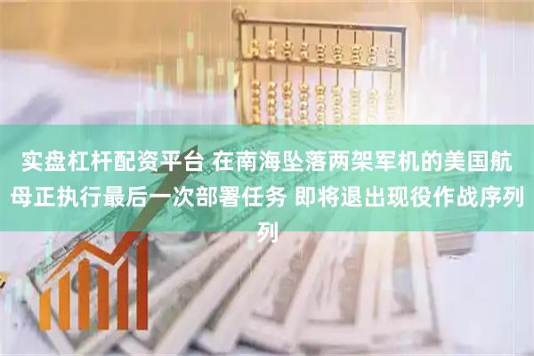 实盘杠杆配资平台 在南海坠落两架军机的美国航母正执行最后一次部署任务 即将退出现役作战序列