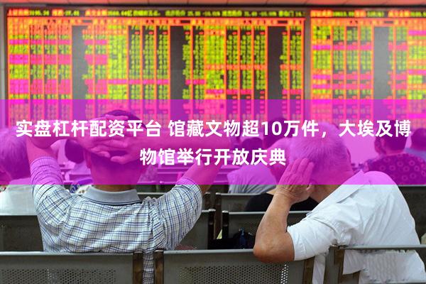 实盘杠杆配资平台 馆藏文物超10万件，大埃及博物馆举行开放庆典