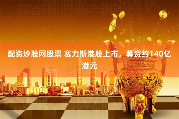 配资炒股网股票 赛力斯港股上市，募资约140亿港元