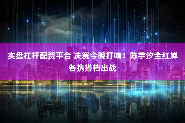 实盘杠杆配资平台 决赛今晚打响！陈芋汐全红婵各携搭档出战