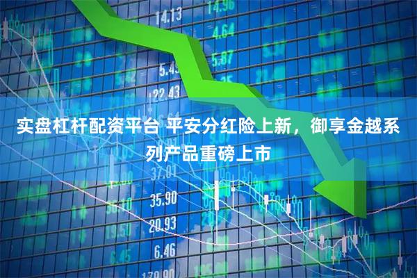 实盘杠杆配资平台 平安分红险上新，御享金越系列产品重磅上市