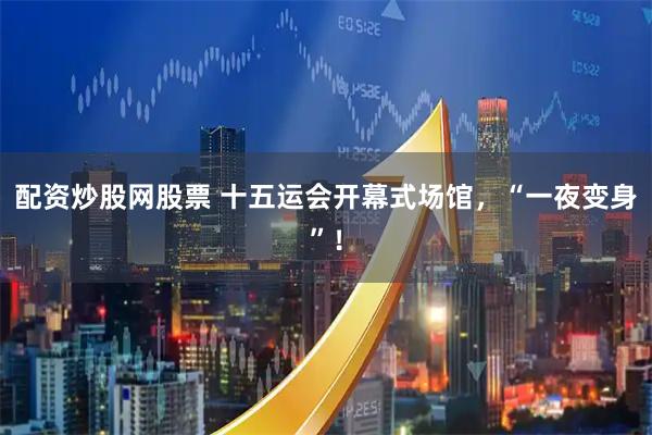 配资炒股网股票 十五运会开幕式场馆，“一夜变身”！
