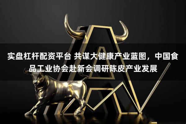 实盘杠杆配资平台 共谋大健康产业蓝图，中国食品工业协会赴新会调研陈皮产业发展