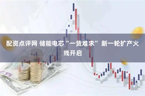配资点评网 储能电芯“一货难求” 新一轮扩产火线开启