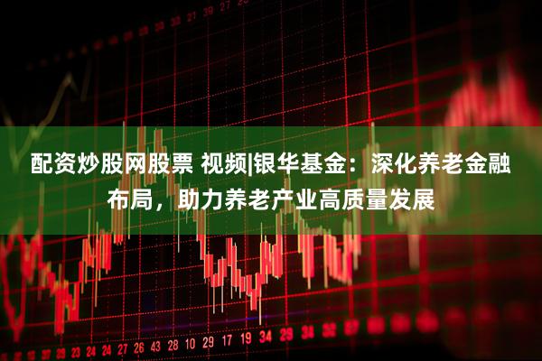 配资炒股网股票 视频|银华基金：深化养老金融布局，助力养老产业高质量发展