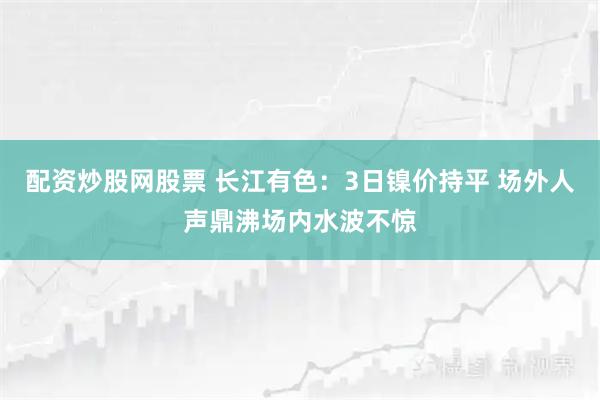 配资炒股网股票 长江有色：3日镍价持平 场外人声鼎沸场内水波不惊