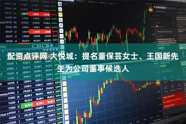 配资点评网 大悦城：提名董保芸女士、王国新先生为公司董事候选人