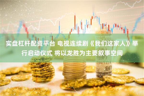 实盘杠杆配资平台 电视连续剧《我们这家人》举行启动仪式 将以龙胜为主要叙事空间