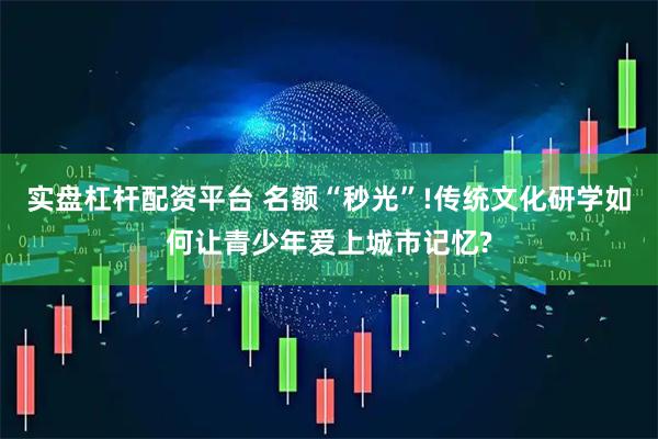 实盘杠杆配资平台 名额“秒光”!传统文化研学如何让青少年爱上城市记忆?