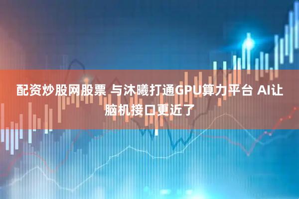 配资炒股网股票 与沐曦打通GPU算力平台 AI让脑机接口更近了