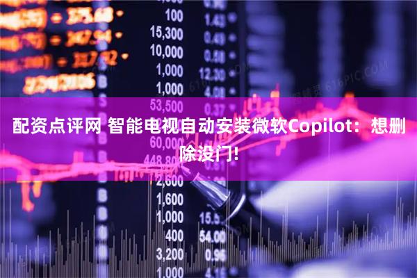 配资点评网 智能电视自动安装微软Copilot：想删除没门!