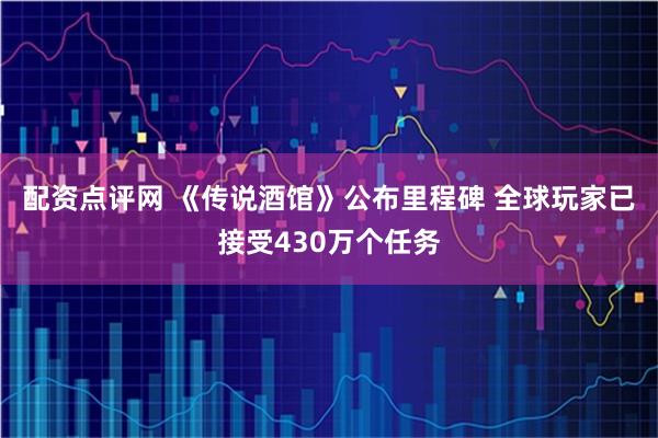 配资点评网 《传说酒馆》公布里程碑 全球玩家已接受430万个任务