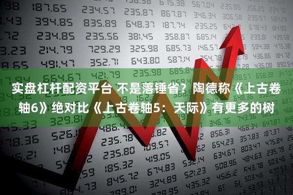 实盘杠杆配资平台 不是落锤省？陶德称《上古卷轴6》绝对比《上古卷轴5：天际》有更多的树