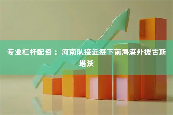 专业杠杆配资 ：河南队接近签下前海港外援古斯塔沃