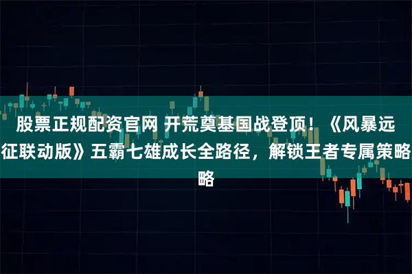 股票正规配资官网 开荒奠基国战登顶！《风暴远征联动版》五霸七雄成长全路径，解锁王者专属策略