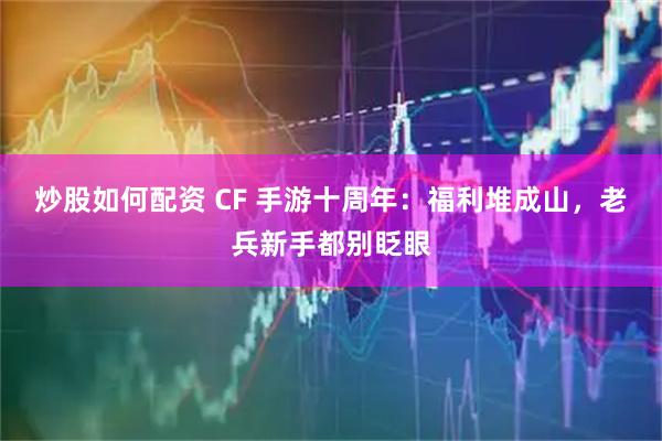 炒股如何配资 CF 手游十周年：福利堆成山，老兵新手都别眨眼