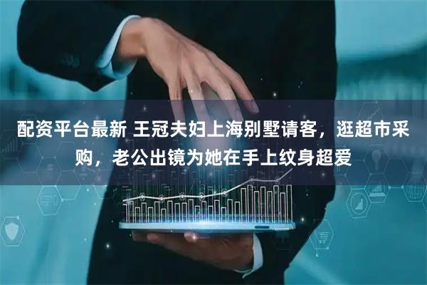 配资平台最新 王冠夫妇上海别墅请客，逛超市采购，老公出镜为她在手上纹身超爱