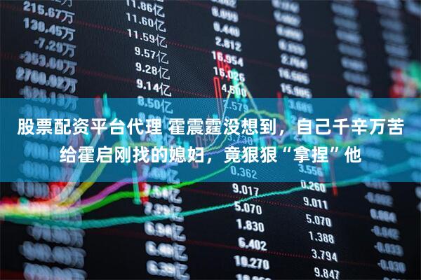 股票配资平台代理 霍震霆没想到，自己千辛万苦给霍启刚找的媳妇，竟狠狠“拿捏”他