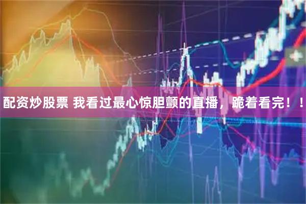 配资炒股票 我看过最心惊胆颤的直播，跪着看完！！