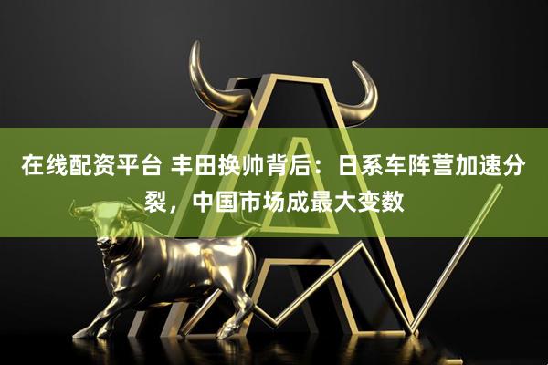 在线配资平台 丰田换帅背后：日系车阵营加速分裂，中国市场成最大变数