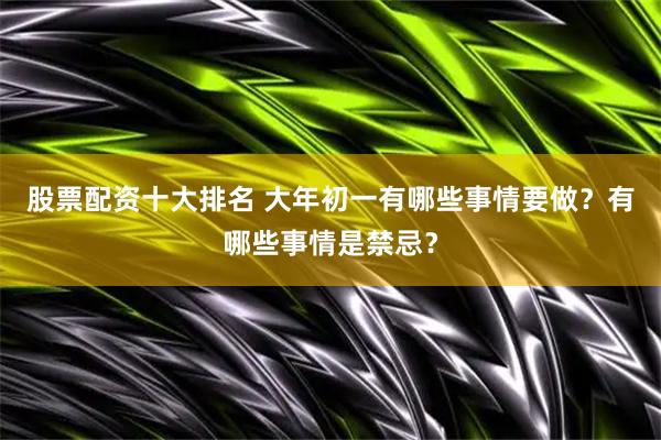 股票配资十大排名 大年初一有哪些事情要做？有哪些事情是禁忌？