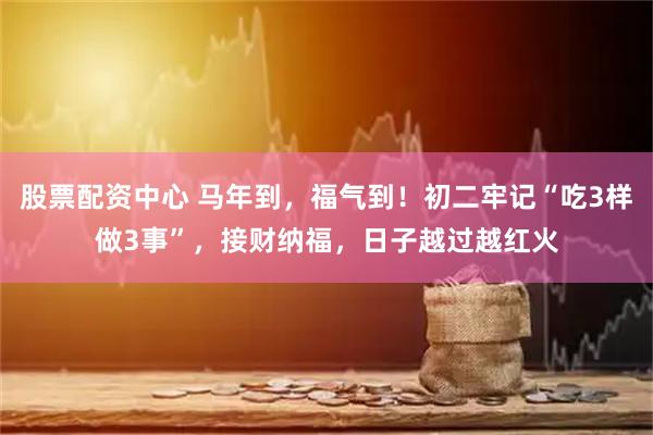 股票配资中心 马年到，福气到！初二牢记“吃3样做3事”，接财纳福，日子越过越红火