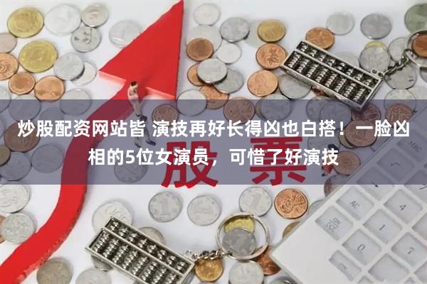炒股配资网站皆 演技再好长得凶也白搭！一脸凶相的5位女演员，可惜了好演技