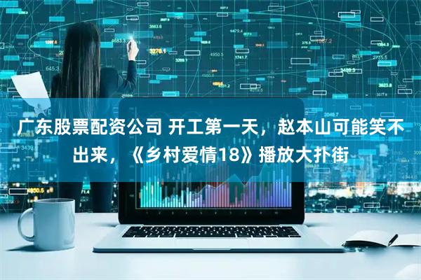 广东股票配资公司 开工第一天，赵本山可能笑不出来，《乡村爱情18》播放大扑街