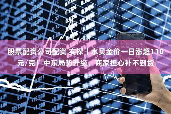 股票配资公司配资 实探丨水贝金价一日涨超110元/克！中东局势升级，商家担心补不到货
