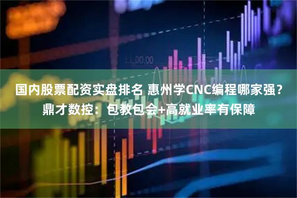 国内股票配资实盘排名 惠州学CNC编程哪家强？鼎才数控：包教包会+高就业率有保障