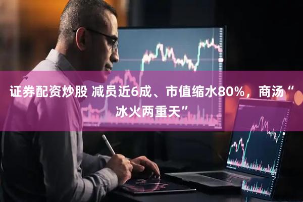 证券配资炒股 减员近6成、市值缩水80%，商汤“冰火两重天”