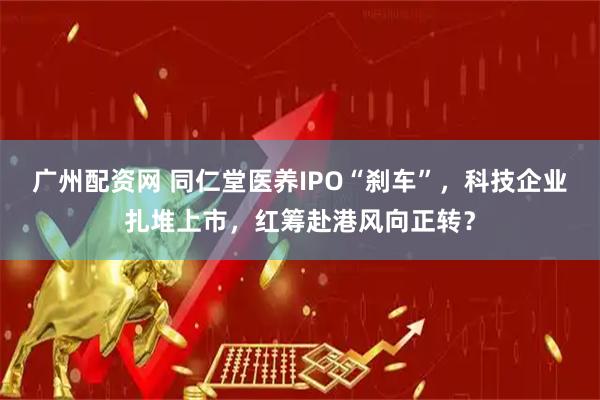 广州配资网 同仁堂医养IPO“刹车”，科技企业扎堆上市，红筹赴港风向正转？
