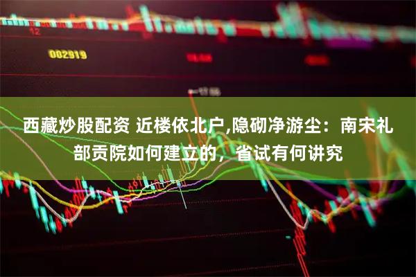 西藏炒股配资 近楼依北户,隐砌净游尘：南宋礼部贡院如何建立的，省试有何讲究