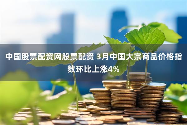 中国股票配资网股票配资 3月中国大宗商品价格指数环比上涨4%