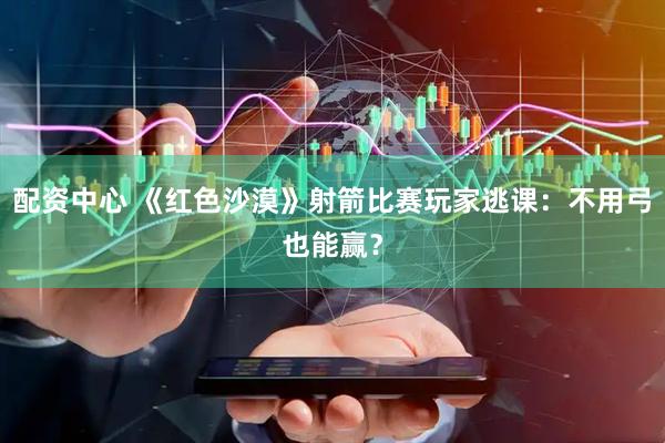 配资中心 《红色沙漠》射箭比赛玩家逃课：不用弓也能赢？