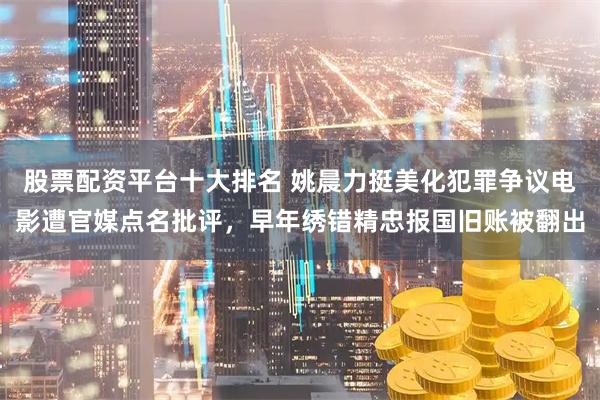股票配资平台十大排名 姚晨力挺美化犯罪争议电影遭官媒点名批评，早年绣错精忠报国旧账被翻出