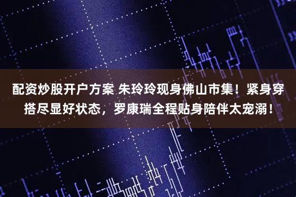 配资炒股开户方案 朱玲玲现身佛山市集！紧身穿搭尽显好状态，罗康瑞全程贴身陪伴太宠溺！