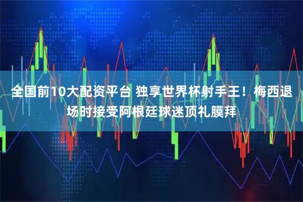 全国前10大配资平台 独享世界杯射手王！梅西退场时接受阿根廷球迷顶礼膜拜