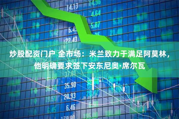 炒股配资门户 全市场：米兰致力于满足阿莫林，他明确要求签下安东尼奥·席尔瓦